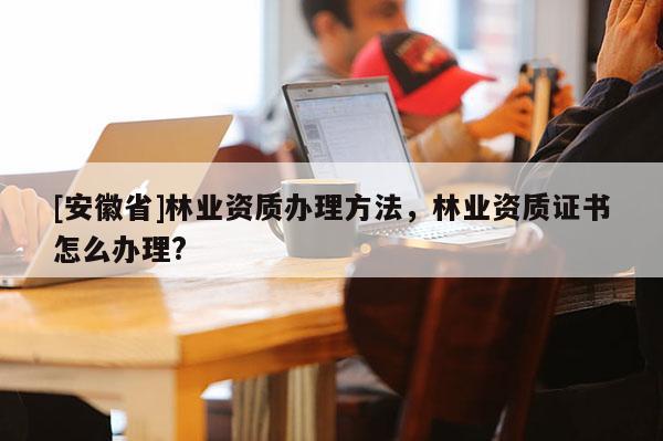 [安徽省]林業(yè)資質(zhì)辦理方法，林業(yè)資質(zhì)證書怎么辦理?