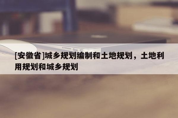 [安徽省]城鄉(xiāng)規(guī)劃編制和土地規(guī)劃，土地利用規(guī)劃和城鄉(xiāng)規(guī)劃