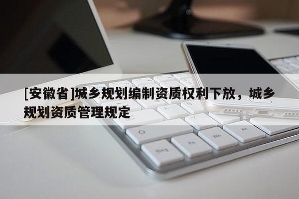 [安徽省]城鄉(xiāng)規(guī)劃編制資質(zhì)權(quán)利下放，城鄉(xiāng)規(guī)劃資質(zhì)管理規(guī)定