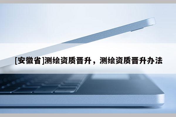 [安徽省]測繪資質(zhì)晉升，測繪資質(zhì)晉升辦法