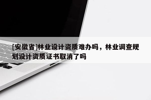 [安徽省]林業(yè)設(shè)計(jì)資質(zhì)難辦嗎，林業(yè)調(diào)查規(guī)劃設(shè)計(jì)資質(zhì)證書取消了嗎