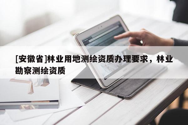 [安徽省]林業(yè)用地測繪資質(zhì)辦理要求，林業(yè)勘察測繪資質(zhì)