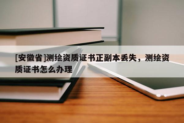 [安徽省]測繪資質(zhì)證書正副本丟失，測繪資質(zhì)證書怎么辦理