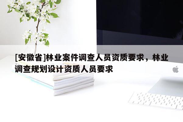[安徽省]林業(yè)案件調(diào)查人員資質(zhì)要求，林業(yè)調(diào)查規(guī)劃設(shè)計(jì)資質(zhì)人員要求