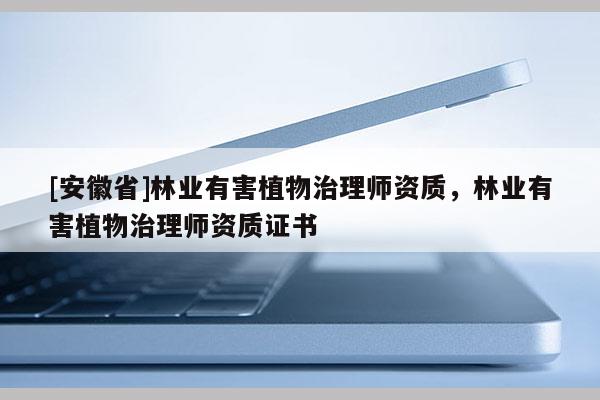 [安徽省]林業(yè)有害植物治理師資質(zhì)，林業(yè)有害植物治理師資質(zhì)證書