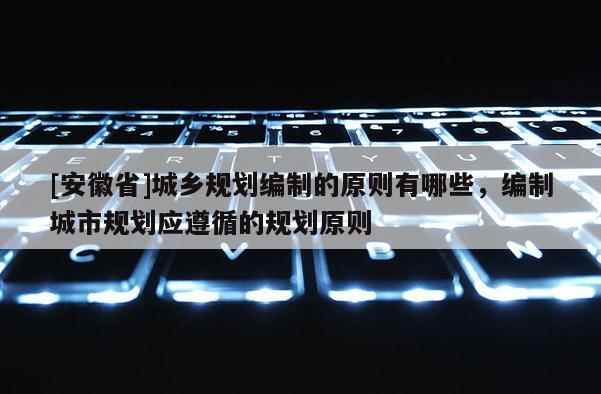 [安徽省]城鄉(xiāng)規(guī)劃編制的原則有哪些，編制城市規(guī)劃應(yīng)遵循的規(guī)劃原則