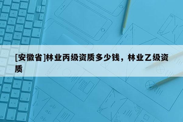 [安徽省]林業(yè)丙級(jí)資質(zhì)多少錢(qián)，林業(yè)乙級(jí)資質(zhì)