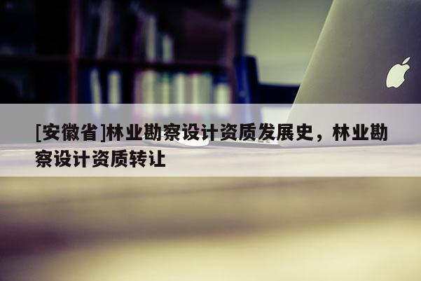 [安徽省]林業(yè)勘察設計資質發(fā)展史，林業(yè)勘察設計資質轉讓
