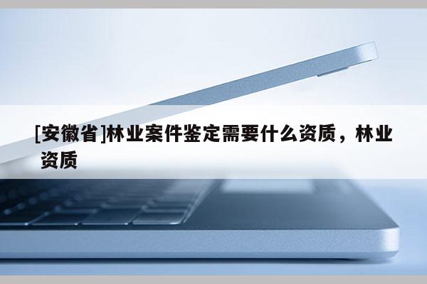 [安徽省]林業(yè)案件鑒定需要什么資質(zhì)，林業(yè) 資質(zhì)