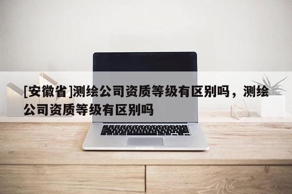 [安徽省]測(cè)繪公司資質(zhì)等級(jí)有區(qū)別嗎，測(cè)繪公司資質(zhì)等級(jí)有區(qū)別嗎