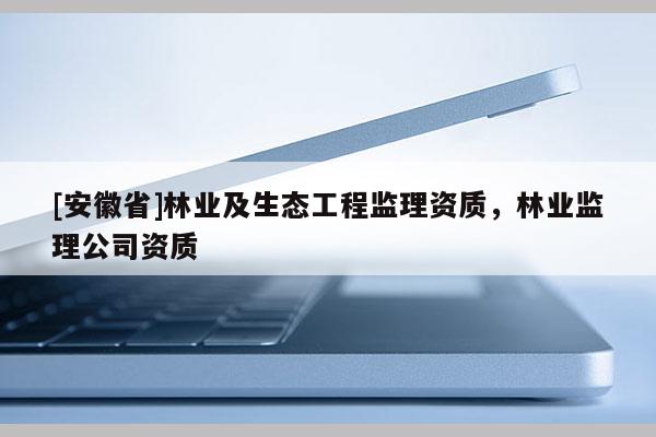 [安徽省]林業(yè)及生態(tài)工程監(jiān)理資質(zhì)，林業(yè)監(jiān)理公司資質(zhì)