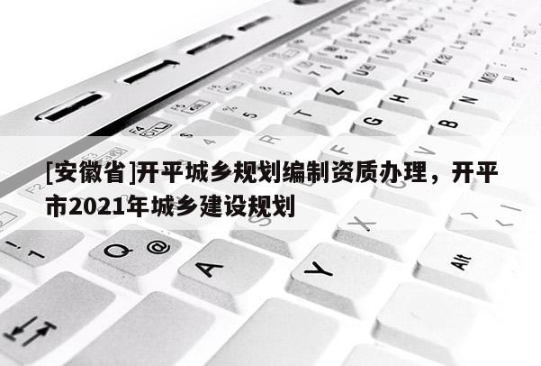 [安徽省]開平城鄉(xiāng)規(guī)劃編制資質(zhì)辦理，開平市2021年城鄉(xiāng)建設(shè)規(guī)劃