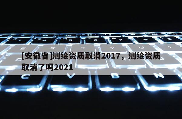 [安徽省]測繪資質(zhì)取消2017，測繪資質(zhì)取消了嗎2021