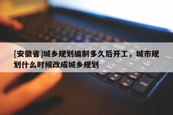 [安徽省]城鄉(xiāng)規(guī)劃編制多久后開工，城市規(guī)劃什么時候改成城鄉(xiāng)規(guī)劃