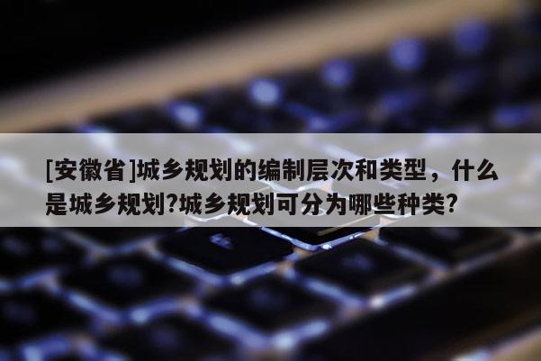 [安徽省]城鄉(xiāng)規(guī)劃的編制層次和類(lèi)型，什么是城鄉(xiāng)規(guī)劃?城鄉(xiāng)規(guī)劃可分為哪些種類(lèi)?