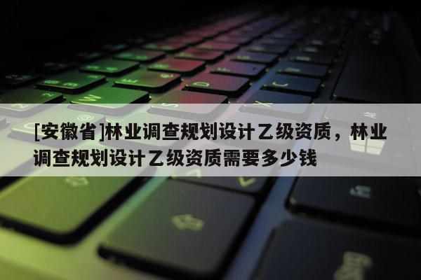 [安徽省]林業(yè)調(diào)查規(guī)劃設計乙級資質(zhì)，林業(yè)調(diào)查規(guī)劃設計乙級資質(zhì)需要多少錢