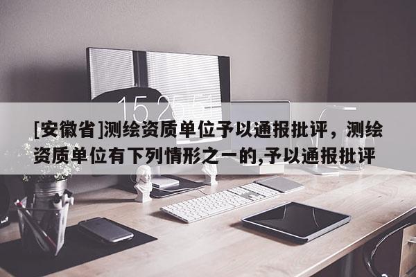 [安徽省]測(cè)繪資質(zhì)單位予以通報(bào)批評(píng)，測(cè)繪資質(zhì)單位有下列情形之一的,予以通報(bào)批評(píng)