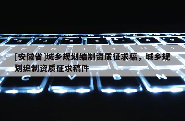 [安徽省]城鄉(xiāng)規(guī)劃編制資質(zhì)征求稿，城鄉(xiāng)規(guī)劃編制資質(zhì)征求稿件
