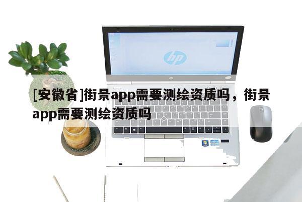 [安徽省]街景app需要測繪資質(zhì)嗎，街景app需要測繪資質(zhì)嗎