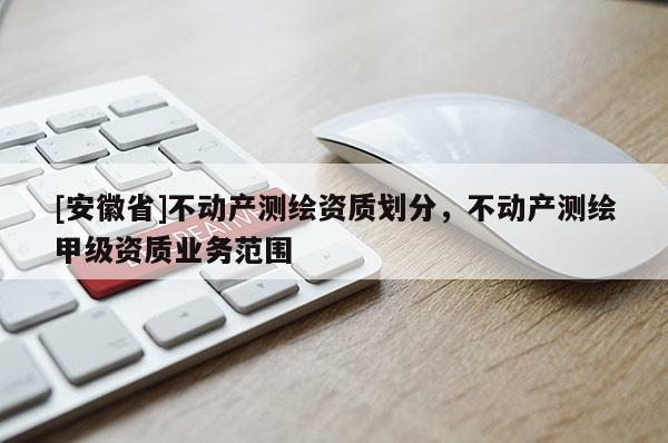 [安徽省]不動產(chǎn)測繪資質(zhì)劃分，不動產(chǎn)測繪甲級資質(zhì)業(yè)務(wù)范圍