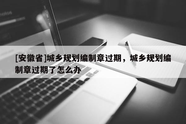 [安徽省]城鄉(xiāng)規(guī)劃編制章過期，城鄉(xiāng)規(guī)劃編制章過期了怎么辦
