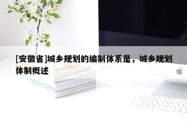 [安徽省]城鄉(xiāng)規(guī)劃的編制體系是，城鄉(xiāng)規(guī)劃體制概述