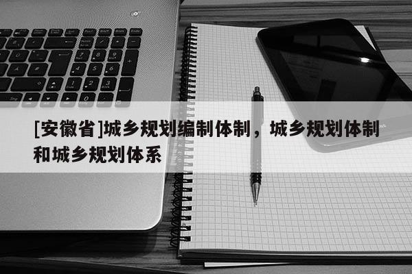 [安徽省]城鄉(xiāng)規(guī)劃編制體制，城鄉(xiāng)規(guī)劃體制和城鄉(xiāng)規(guī)劃體系