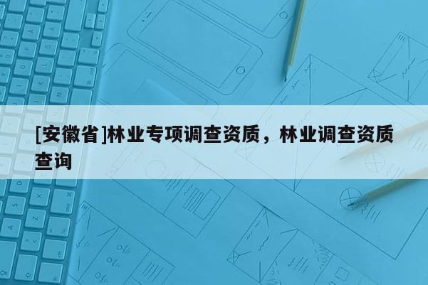 [安徽省]林業(yè)專項調(diào)查資質(zhì)，林業(yè)調(diào)查資質(zhì)查詢
