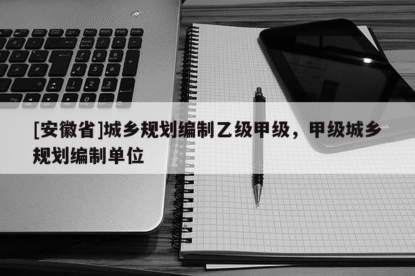 [安徽省]城鄉(xiāng)規(guī)劃編制乙級甲級，甲級城鄉(xiāng)規(guī)劃編制單位