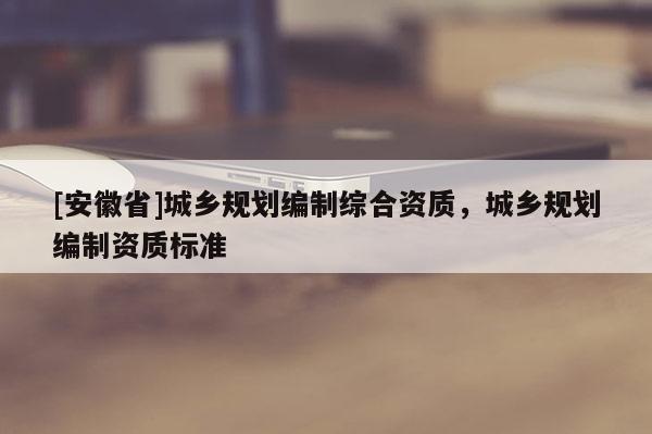 [安徽省]城鄉(xiāng)規(guī)劃編制綜合資質(zhì)，城鄉(xiāng)規(guī)劃編制資質(zhì)標(biāo)準(zhǔn)
