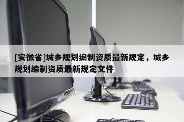 [安徽省]城鄉(xiāng)規(guī)劃編制資質(zhì)最新規(guī)定，城鄉(xiāng)規(guī)劃編制資質(zhì)最新規(guī)定文件