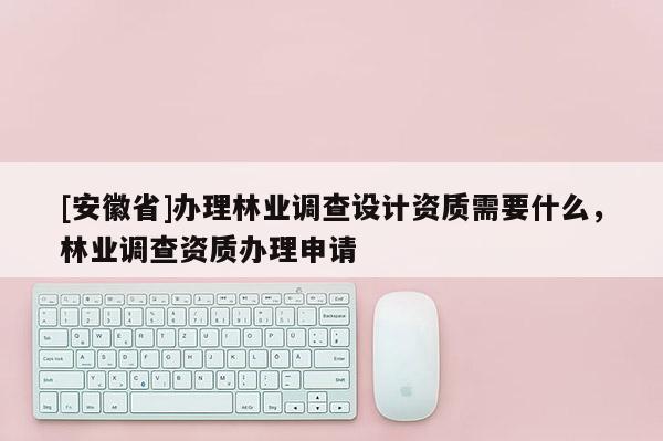 [安徽省]辦理林業(yè)調(diào)查設(shè)計(jì)資質(zhì)需要什么，林業(yè)調(diào)查資質(zhì)辦理申請(qǐng)