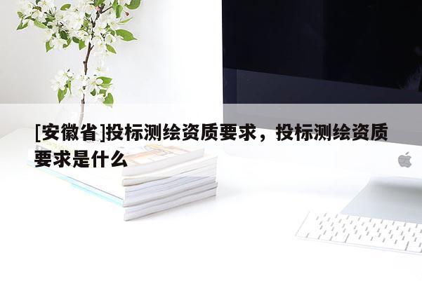 [安徽省]投標測繪資質(zhì)要求，投標測繪資質(zhì)要求是什么