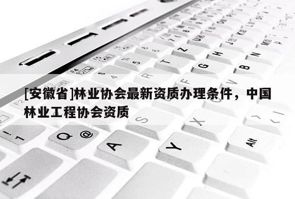 [安徽省]林業(yè)協(xié)會最新資質(zhì)辦理?xiàng)l件，中國林業(yè)工程協(xié)會資質(zhì)