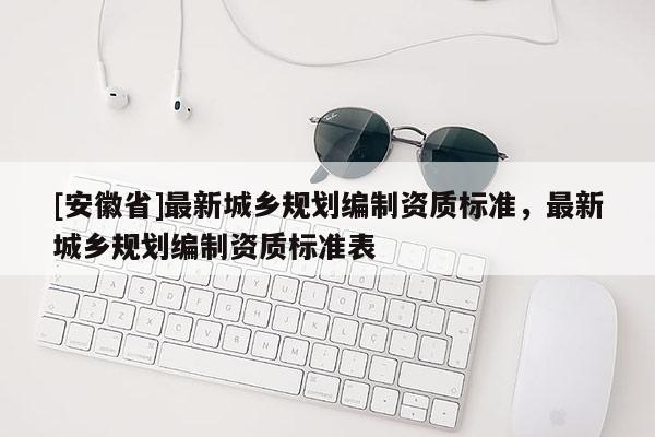 [安徽省]最新城鄉(xiāng)規(guī)劃編制資質(zhì)標(biāo)準(zhǔn)，最新城鄉(xiāng)規(guī)劃編制資質(zhì)標(biāo)準(zhǔn)表