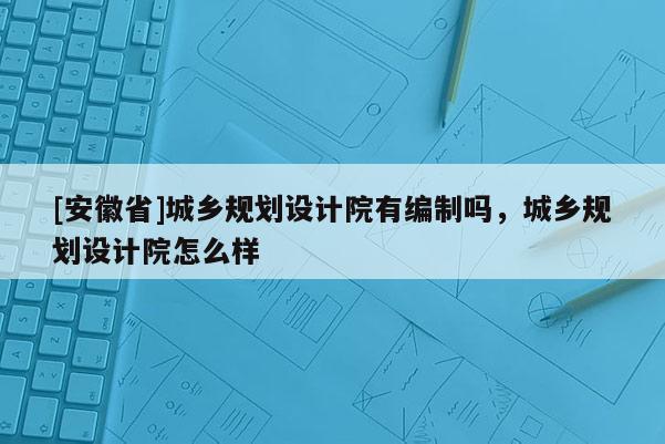 [安徽省]城鄉(xiāng)規(guī)劃設(shè)計(jì)院有編制嗎，城鄉(xiāng)規(guī)劃設(shè)計(jì)院怎么樣