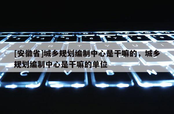 [安徽省]城鄉(xiāng)規(guī)劃編制中心是干嘛的，城鄉(xiāng)規(guī)劃編制中心是干嘛的單位