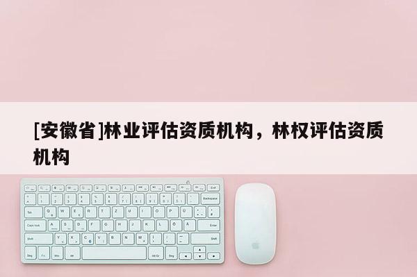 [安徽省]林業(yè)評估資質(zhì)機(jī)構(gòu)，林權(quán)評估資質(zhì)機(jī)構(gòu)