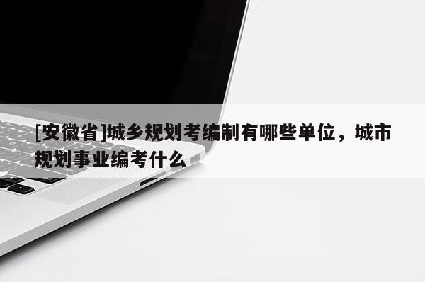 [安徽省]城鄉(xiāng)規(guī)劃考編制有哪些單位，城市規(guī)劃事業(yè)編考什么