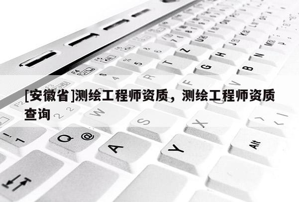 [安徽省]測(cè)繪工程師資質(zhì)，測(cè)繪工程師資質(zhì)查詢