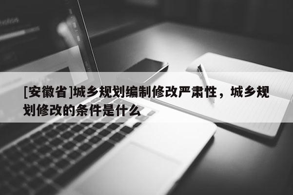 [安徽省]城鄉(xiāng)規(guī)劃編制修改嚴(yán)肅性，城鄉(xiāng)規(guī)劃修改的條件是什么
