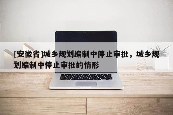 [安徽省]城鄉(xiāng)規(guī)劃編制中停止審批，城鄉(xiāng)規(guī)劃編制中停止審批的情形