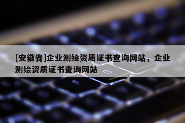 [安徽省]企業(yè)測繪資質(zhì)證書查詢網(wǎng)站，企業(yè)測繪資質(zhì)證書查詢網(wǎng)站