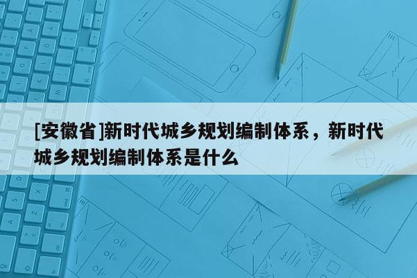 [安徽省]新時(shí)代城鄉(xiāng)規(guī)劃編制體系，新時(shí)代城鄉(xiāng)規(guī)劃編制體系是什么