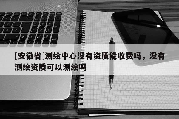 [安徽省]測繪中心沒有資質(zhì)能收費嗎，沒有測繪資質(zhì)可以測繪嗎