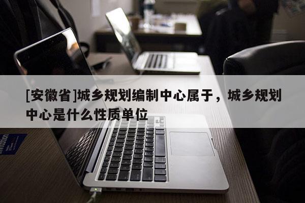 [安徽省]城鄉(xiāng)規(guī)劃編制中心屬于，城鄉(xiāng)規(guī)劃中心是什么性質(zhì)單位