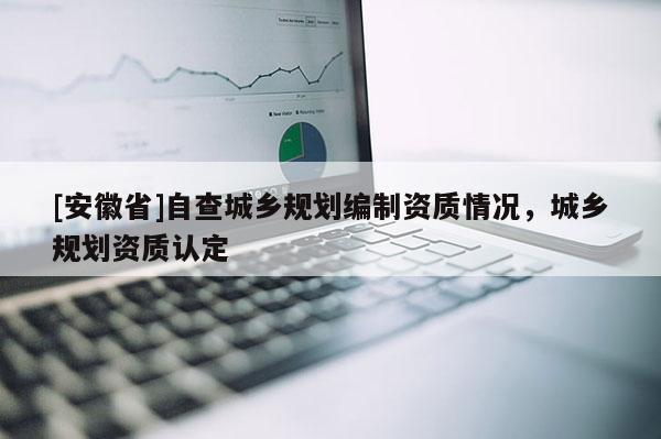 [安徽省]自查城鄉(xiāng)規(guī)劃編制資質(zhì)情況，城鄉(xiāng)規(guī)劃資質(zhì)認(rèn)定