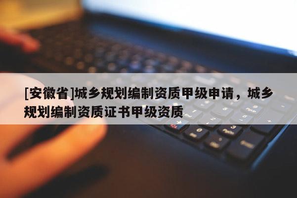 [安徽省]城鄉(xiāng)規(guī)劃編制資質(zhì)甲級申請，城鄉(xiāng)規(guī)劃編制資質(zhì)證書甲級資質(zhì)