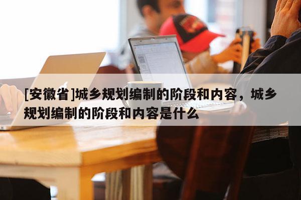 [安徽省]城鄉(xiāng)規(guī)劃編制的階段和內(nèi)容，城鄉(xiāng)規(guī)劃編制的階段和內(nèi)容是什么