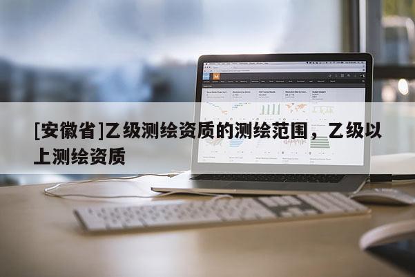 [安徽省]乙級(jí)測(cè)繪資質(zhì)的測(cè)繪范圍，乙級(jí)以上測(cè)繪資質(zhì)